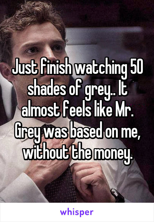 Just finish watching 50 shades of grey.. It almost feels like Mr. Grey was based on me, without the money.