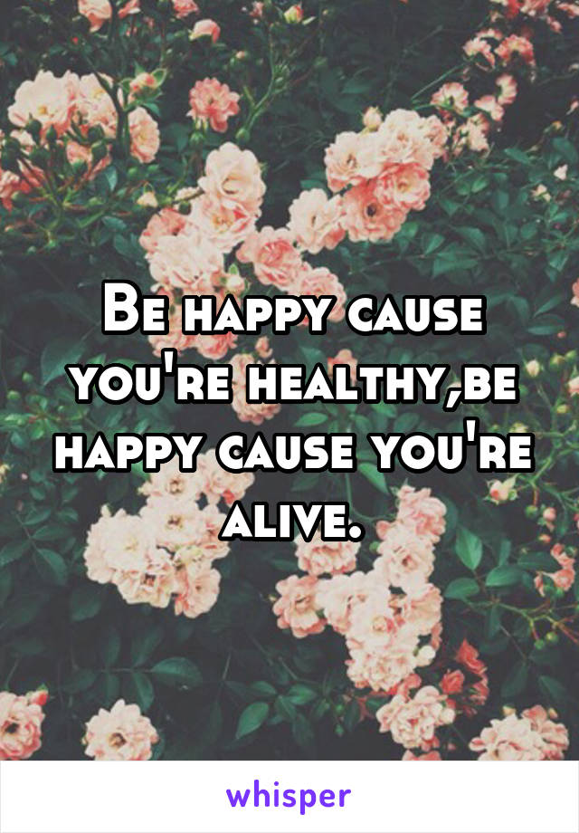 Be happy cause you're healthy,be happy cause you're alive.