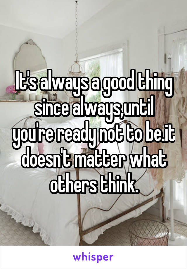 It's always a good thing since always,until you're ready not to be.it doesn't matter what others think.