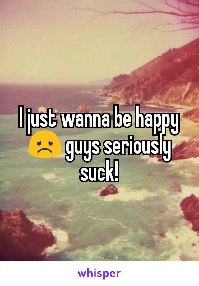 I just wanna be happy 😞 guys seriously suck!