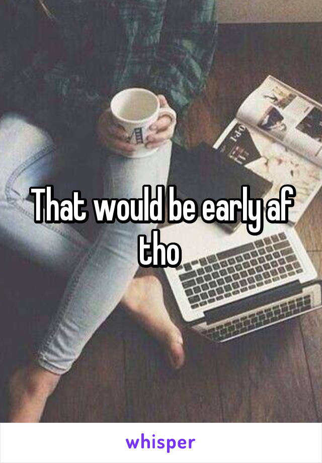 That would be early af tho 