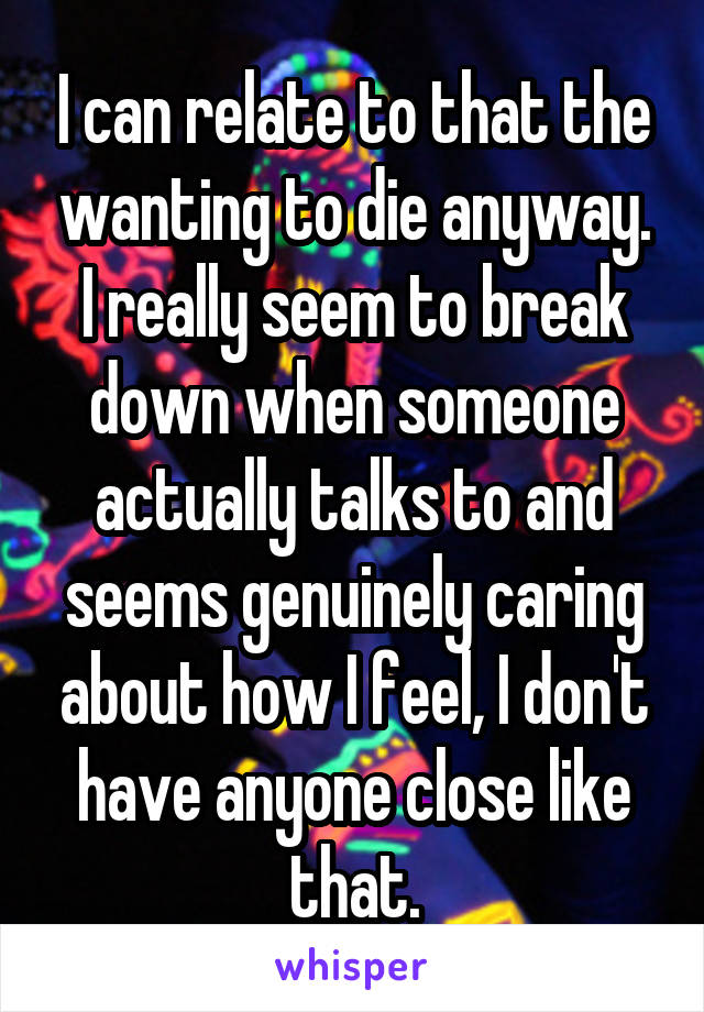 I can relate to that the wanting to die anyway. I really seem to break down when someone actually talks to and seems genuinely caring about how I feel, I don't have anyone close like that.
