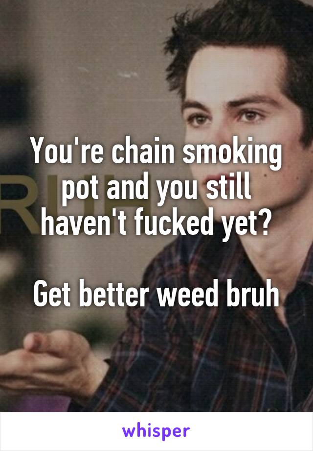 You're chain smoking pot and you still haven't fucked yet?

Get better weed bruh