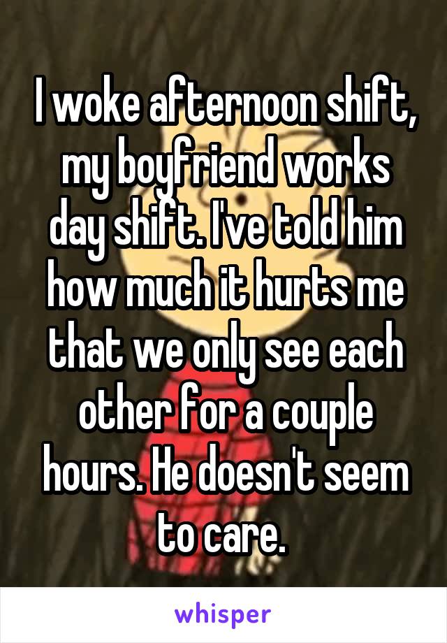 I woke afternoon shift, my boyfriend works day shift. I've told him how much it hurts me that we only see each other for a couple hours. He doesn't seem to care. 