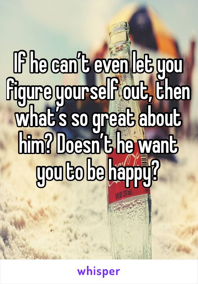 If he can’t even let you figure yourself out, then what’s so great about him? Doesn’t he want you to be happy?
