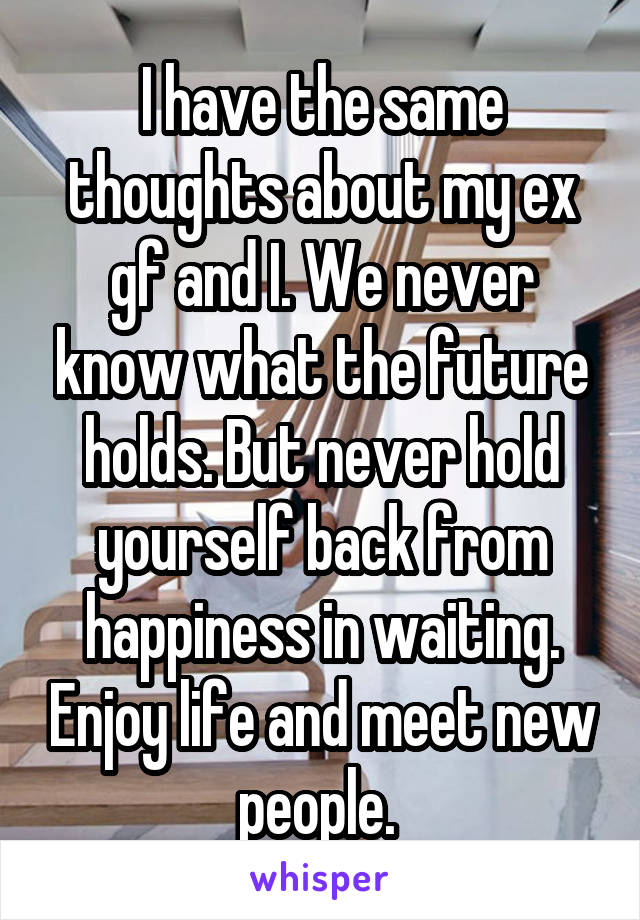 I have the same thoughts about my ex gf and I. We never know what the future holds. But never hold yourself back from happiness in waiting. Enjoy life and meet new people. 