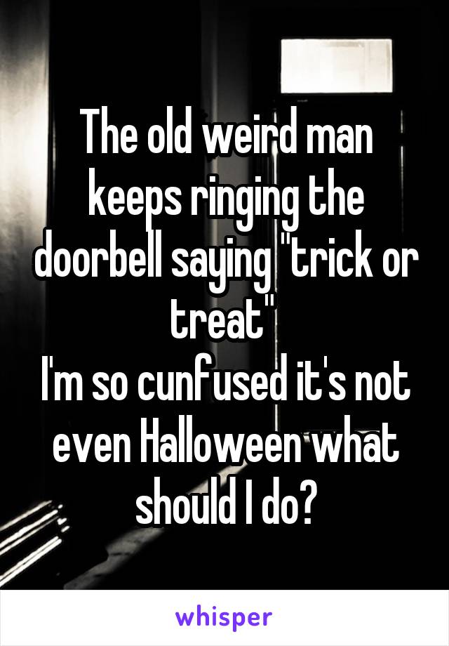 The old weird man keeps ringing the doorbell saying "trick or treat" 
I'm so cunfused it's not even Halloween what should I do?