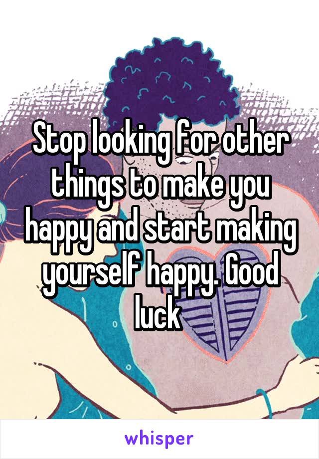 Stop looking for other things to make you happy and start making yourself happy. Good luck 