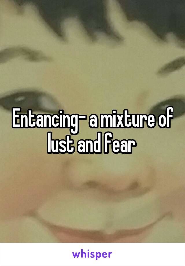 Entancing- a mixture of lust and fear 
