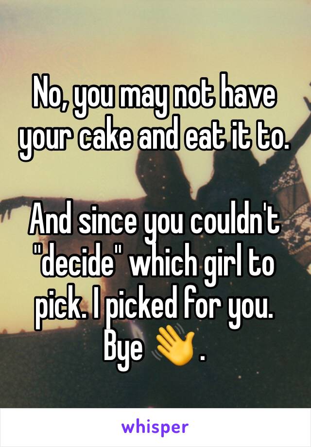 No, you may not have your cake and eat it to. 

And since you couldn't "decide" which girl to pick. I picked for you.
Bye 👋 .