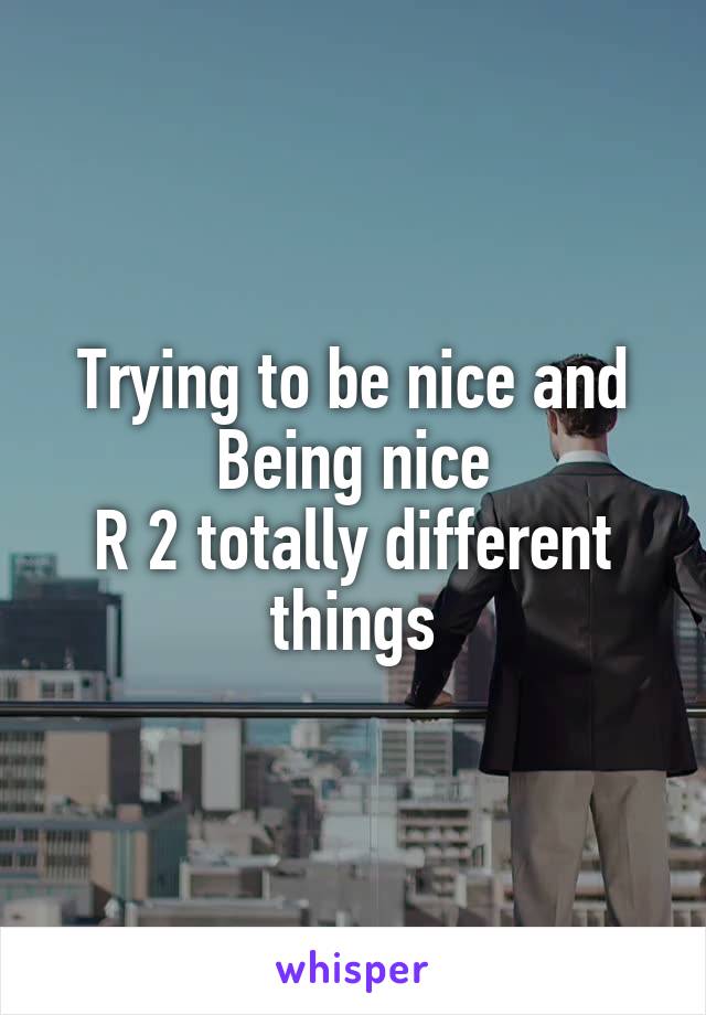 Trying to be nice and
Being nice
R 2 totally different things