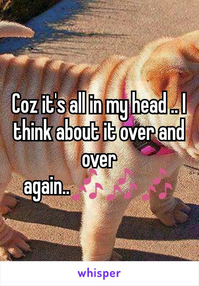 Coz it's all in my head .. I think about it over and over again..🎶🎶🎶