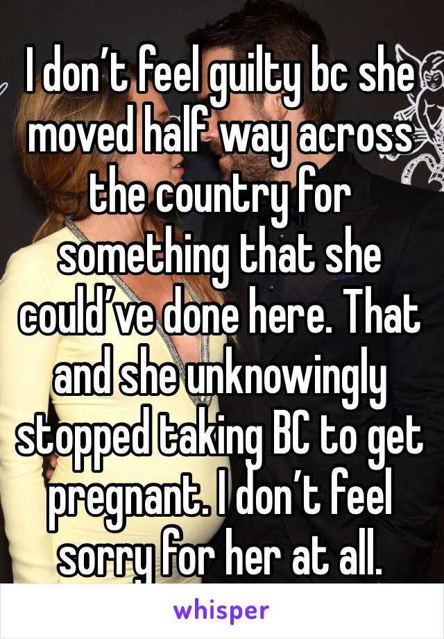 I don’t feel guilty bc she moved half way across the country for something that she could’ve done here. That and she unknowingly stopped taking BC to get pregnant. I don’t feel sorry for her at all.