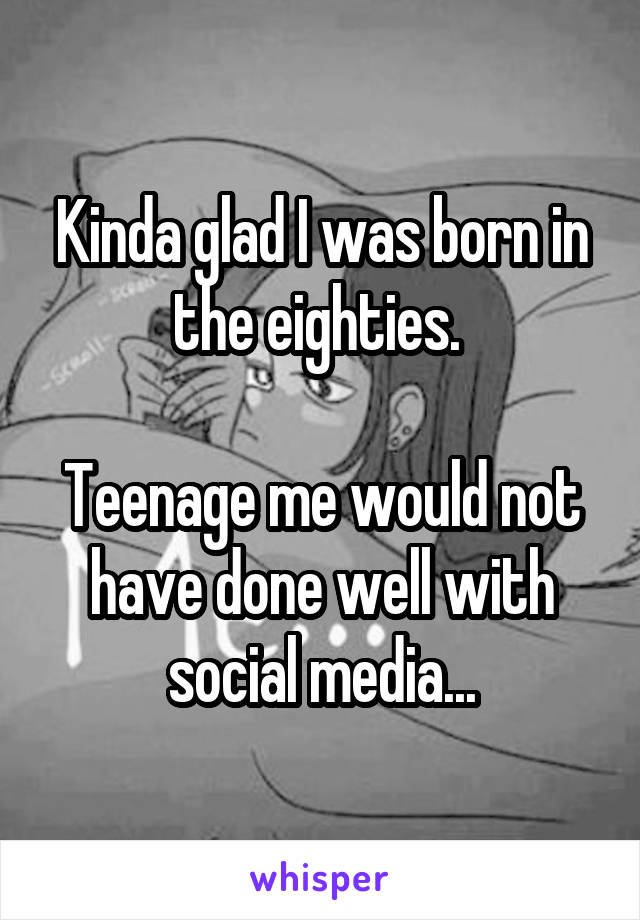 Kinda glad I was born in the eighties. 

Teenage me would not have done well with social media...