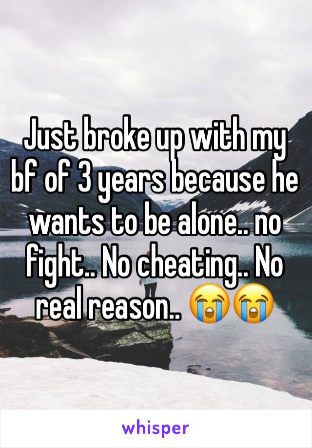 Just broke up with my bf of 3 years because he wants to be alone.. no fight.. No cheating.. No real reason.. 😭😭