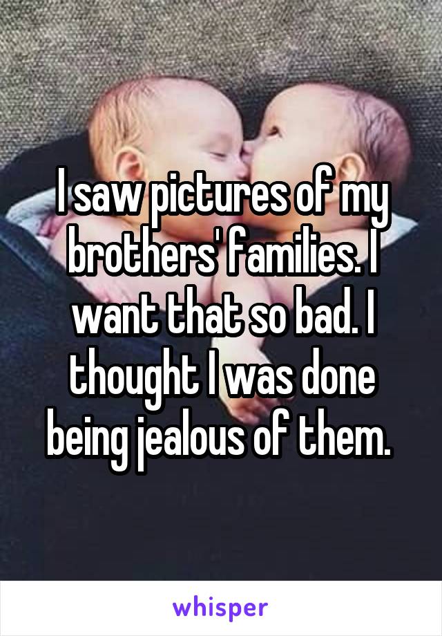 I saw pictures of my brothers' families. I want that so bad. I thought I was done being jealous of them. 