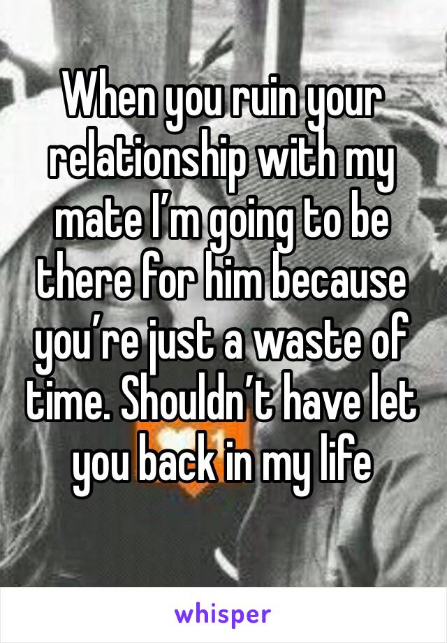 When you ruin your relationship with my mate I’m going to be there for him because you’re just a waste of time. Shouldn’t have let you back in my life 