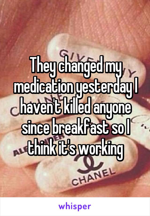 They changed my medication yesterday I haven't killed anyone since breakfast so I think it's working