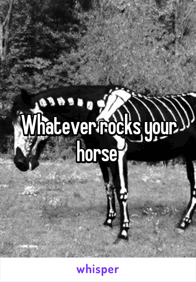 Whatever rocks your horse 