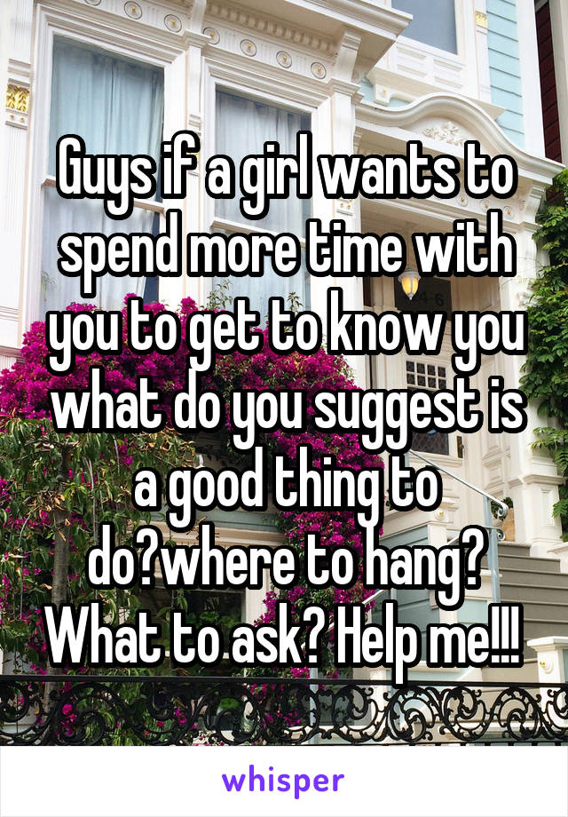Guys if a girl wants to spend more time with you to get to know you what do you suggest is a good thing to do?where to hang? What to ask? Help me!!! 