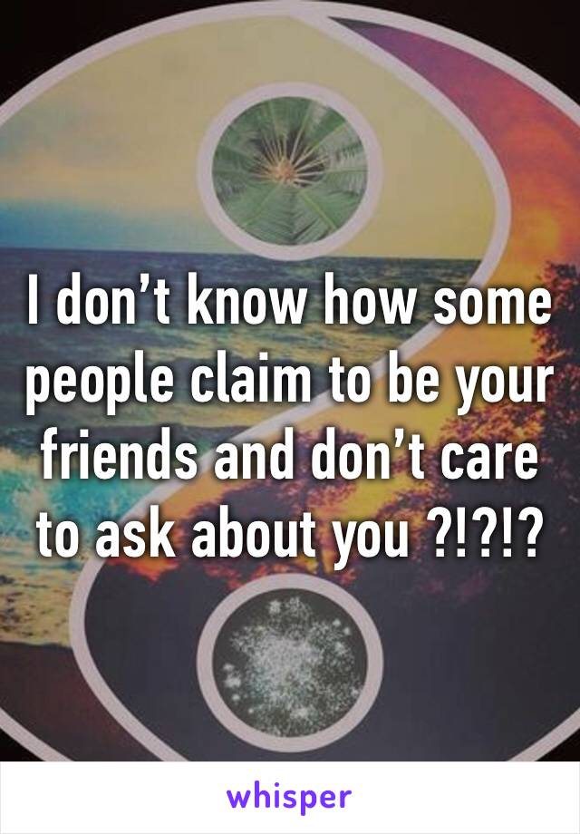 I don’t know how some people claim to be your friends and don’t care to ask about you ?!?!?