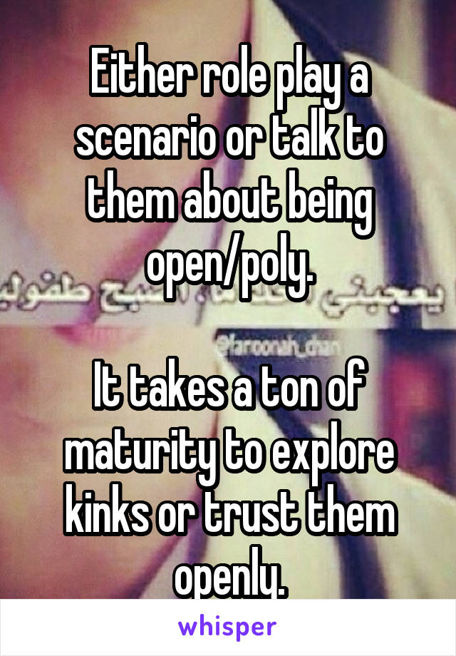 Either role play a scenario or talk to them about being open/poly.

It takes a ton of maturity to explore kinks or trust them openly.