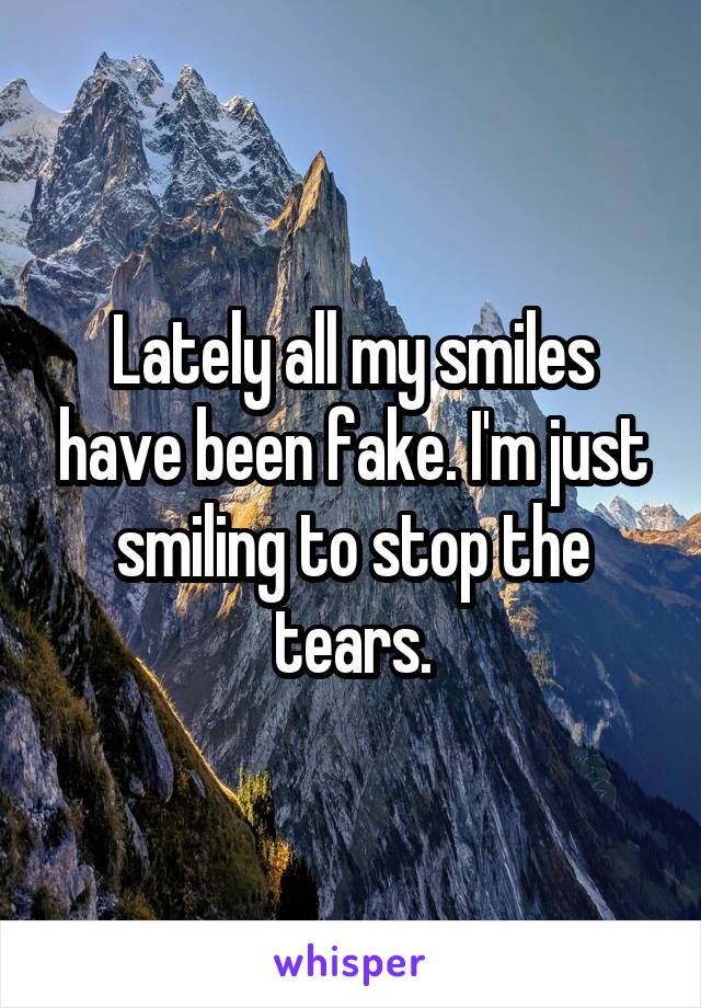 Lately all my smiles have been fake. I'm just smiling to stop the tears.