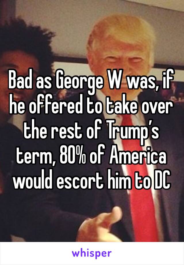 Bad as George W was, if he offered to take over the rest of Trump’s term, 80% of America would escort him to DC