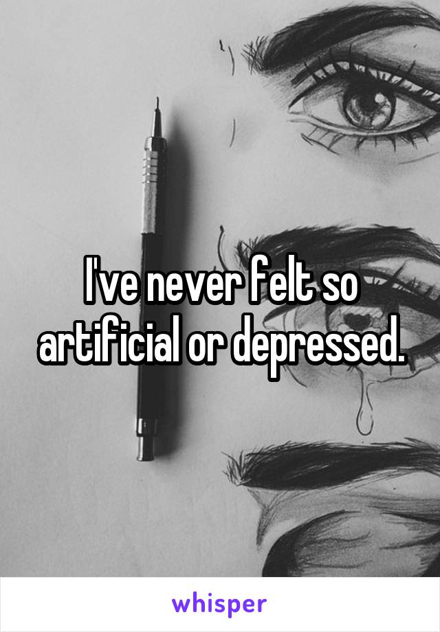 I've never felt so artificial or depressed.