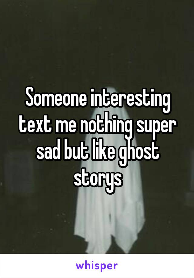 Someone interesting text me nothing super sad but like ghost storys