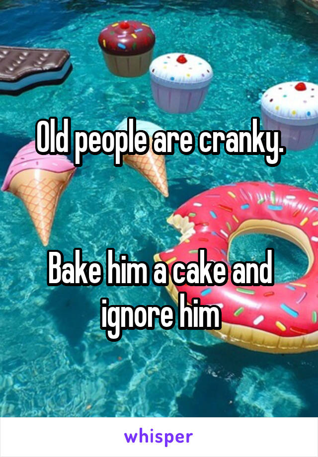 Old people are cranky.


Bake him a cake and ignore him