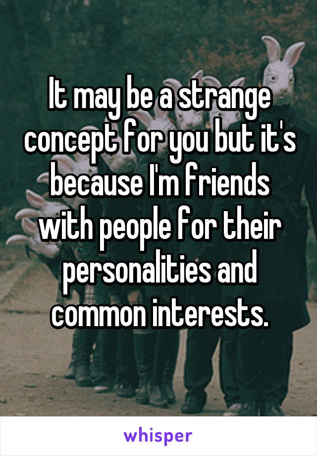 It may be a strange concept for you but it's because I'm friends with people for their personalities and common interests.
 