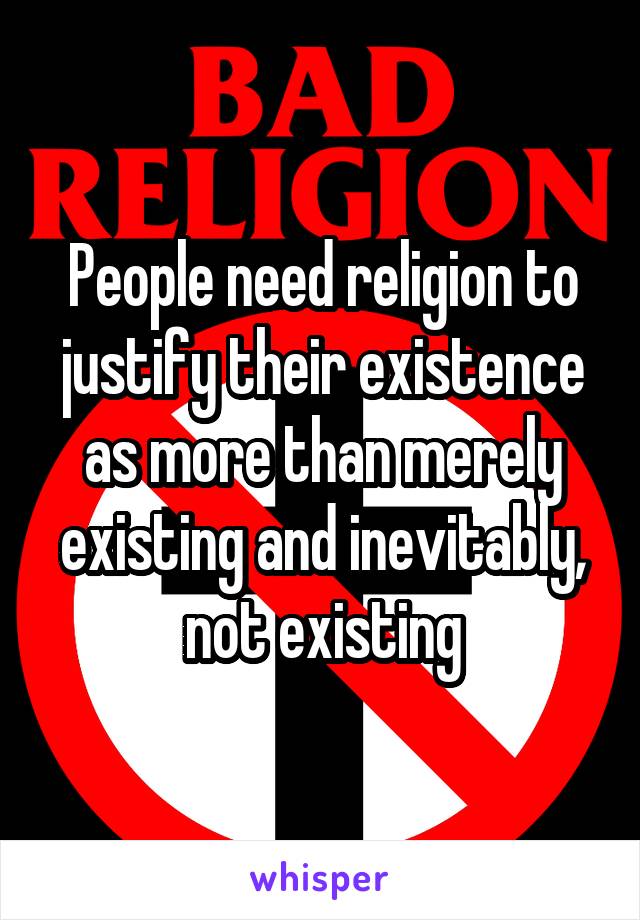 People need religion to justify their existence as more than merely existing and inevitably, not existing