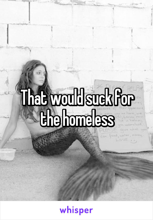 That would suck for the homeless