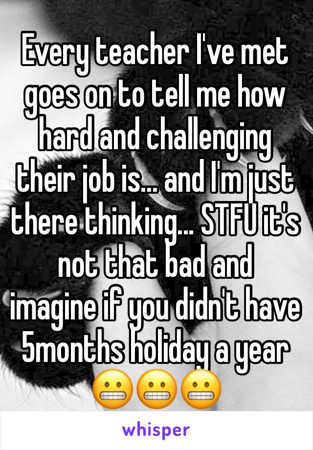 Every teacher I've met goes on to tell me how hard and challenging their job is... and I'm just there thinking... STFU it's not that bad and  imagine if you didn't have 5months holiday a year 😬😬😬
