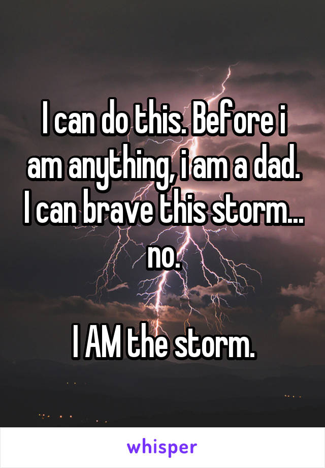 I can do this. Before i am anything, i am a dad. I can brave this storm... no.

I AM the storm.