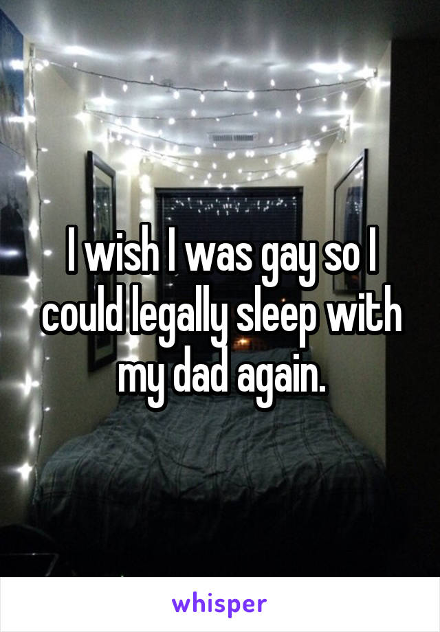 I wish I was gay so I could legally sleep with my dad again.