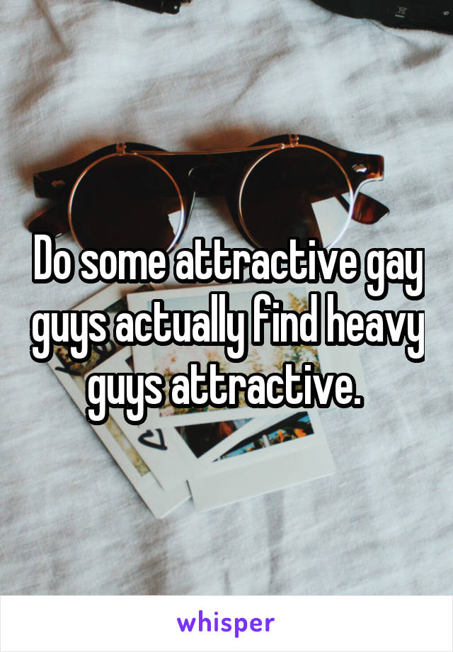 Do some attractive gay guys actually find heavy guys attractive. 