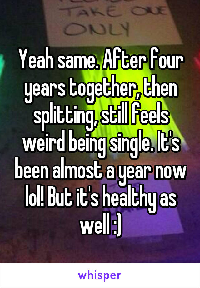 Yeah same. After four years together, then splitting, still feels weird being single. It's been almost a year now lol! But it's healthy as well :)