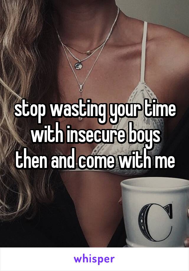 stop wasting your time with insecure boys then and come with me