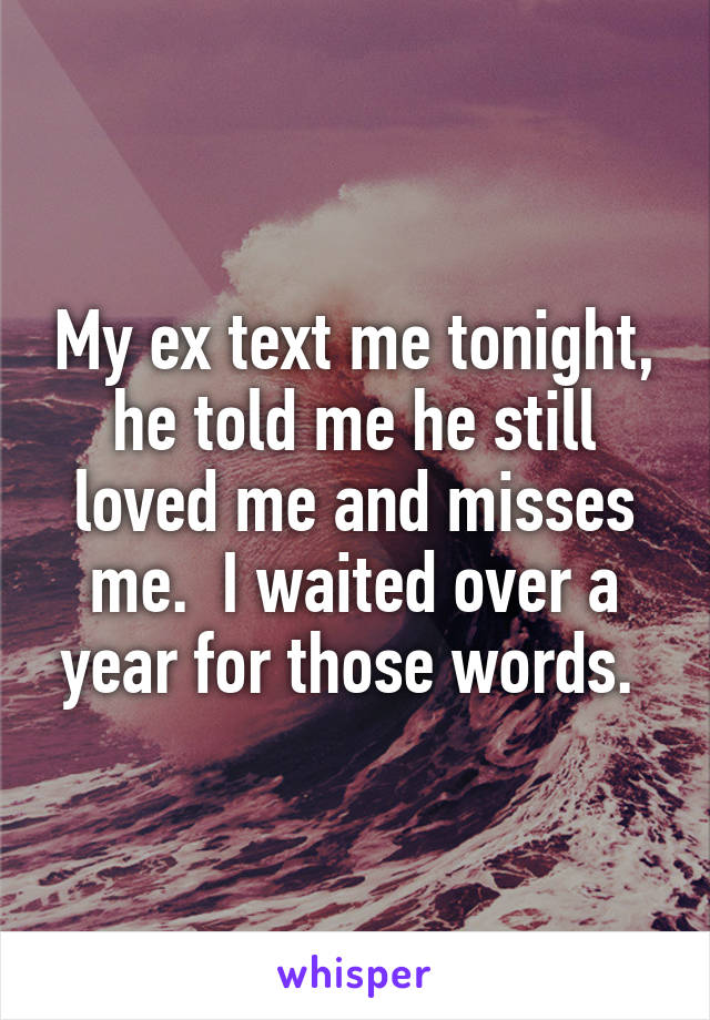 My ex text me tonight, he told me he still loved me and misses me.  I waited over a year for those words. 