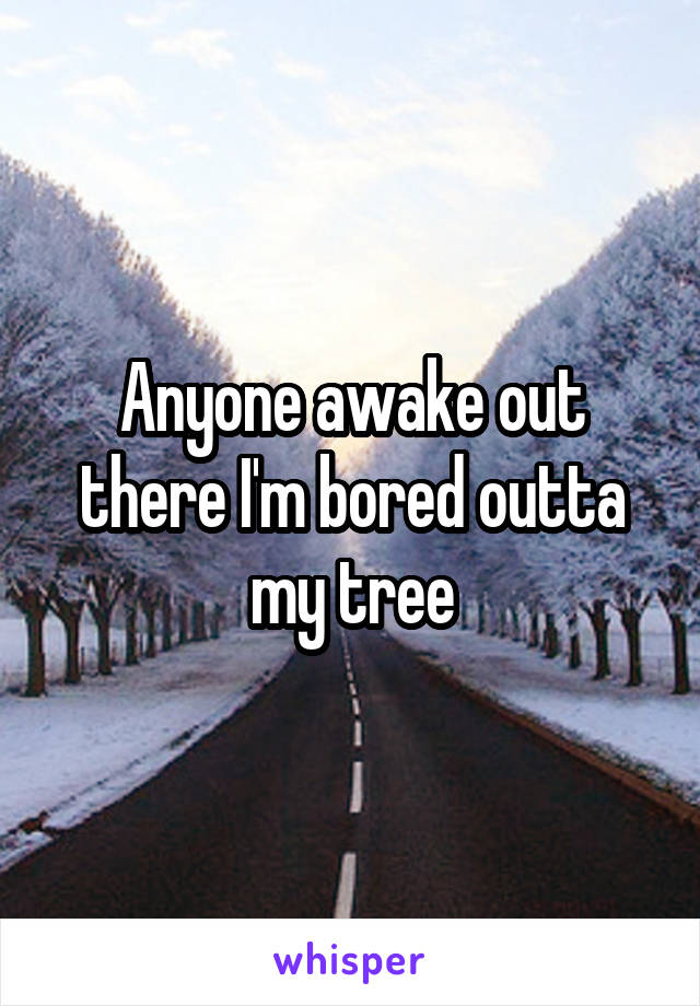 Anyone awake out there I'm bored outta my tree