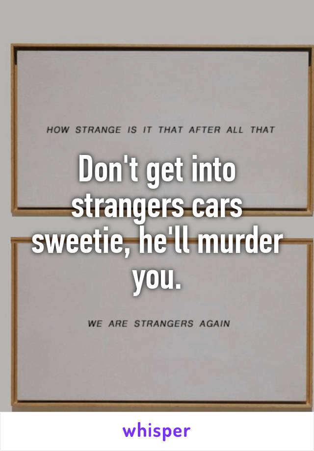 Don't get into strangers cars sweetie, he'll murder you.