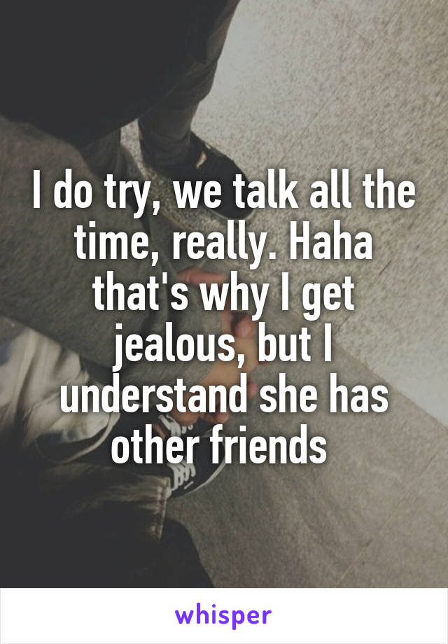 I do try, we talk all the time, really. Haha that's why I get jealous, but I understand she has other friends 