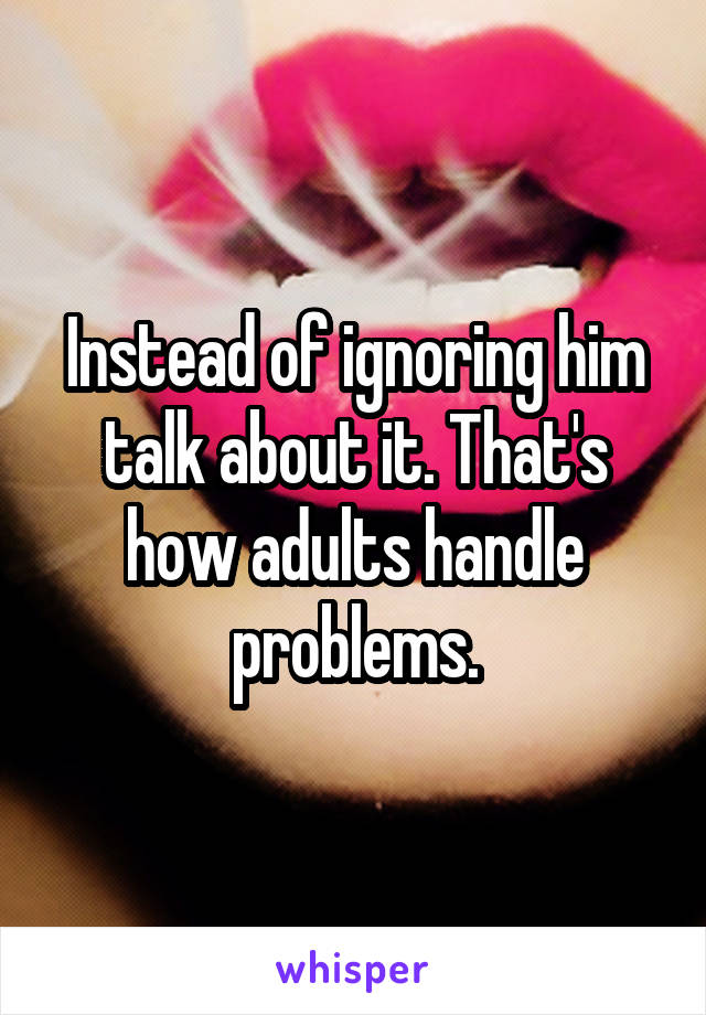 Instead of ignoring him talk about it. That's how adults handle problems.