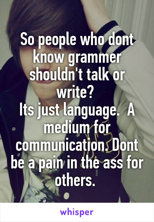 So people who dont know grammer shouldn't talk or write? 
Its just language.  A medium for communication. Dont be a pain in the ass for others. 