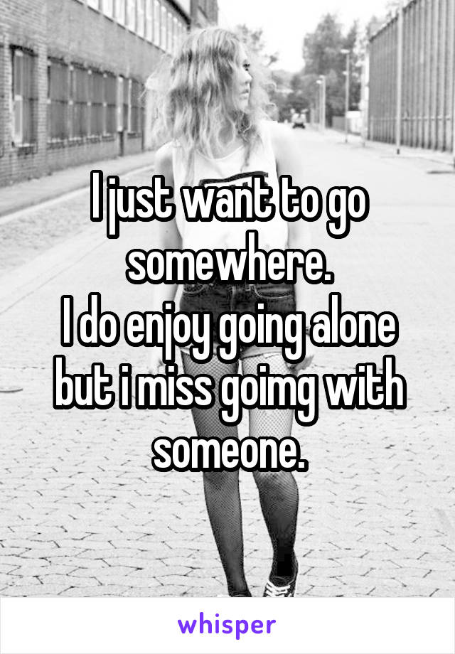 I just want to go somewhere.
I do enjoy going alone but i miss goimg with someone.