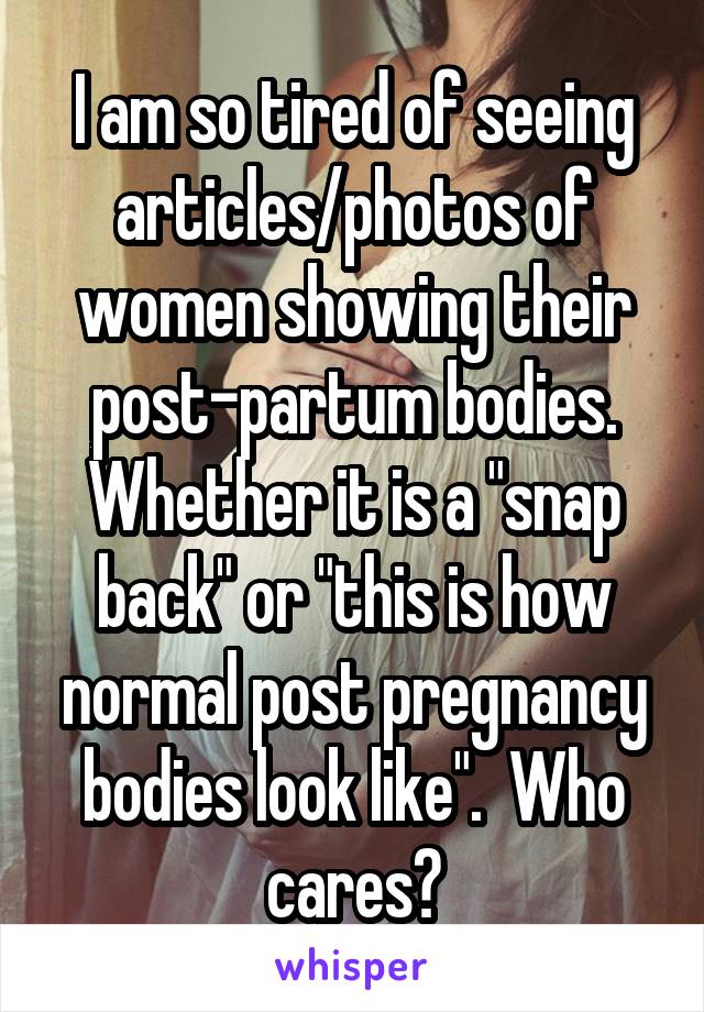I am so tired of seeing articles/photos of women showing their post-partum bodies. Whether it is a "snap back" or "this is how normal post pregnancy bodies look like".  Who cares?