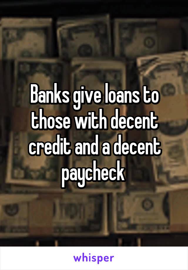 Banks give loans to those with decent credit and a decent paycheck 