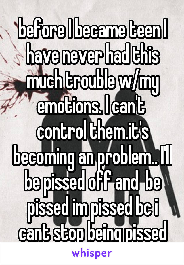 before I became teen I have never had this much trouble w/my emotions. I can't  control them.it's becoming an problem.. I'll be pissed off and  be pissed im pissed bc i cant stop being pissed